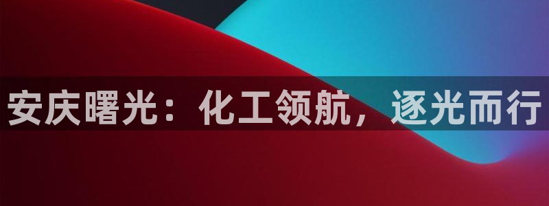 球盟会电子好黑：安庆曙光：化工领航，逐光而行