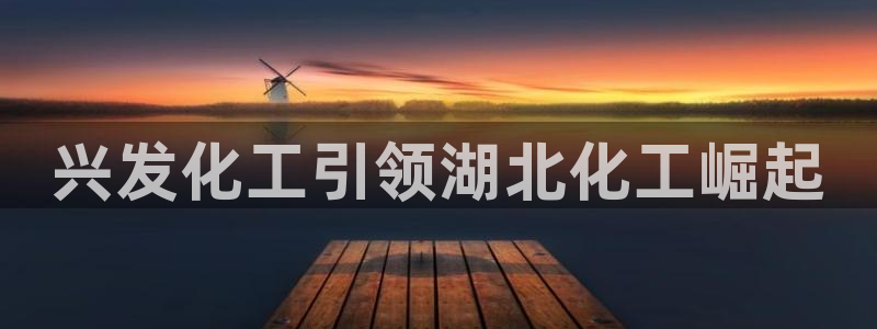 球盟会app最新地址下载安装：兴发化工引领湖北化工崛起