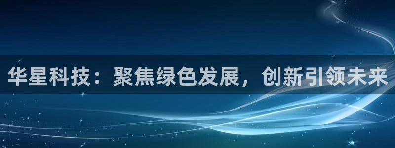 球盟会app网址多少：华星科技：聚焦绿色发展，创新引领未来