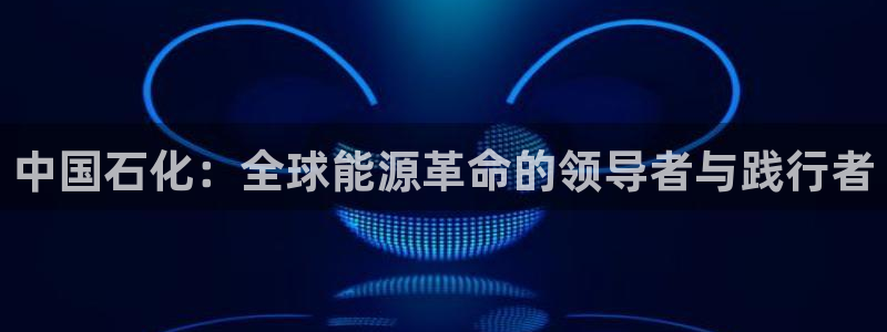球盟会官方网站入口：中国石化：全球能源革命的领导者与践行者