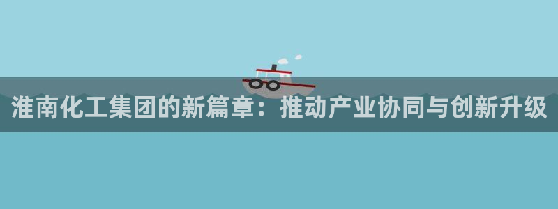 球盟会国际官网：淮南化工集团的新篇章：推动产业协同与创新升级