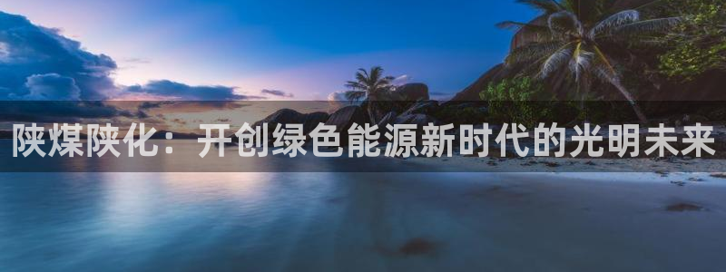 球盟会网页登录入口：陕煤陕化：开创绿色能