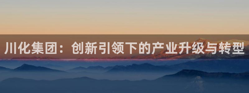 球盟会官方版下载地址：川化集团：创新引领下的产业升级与转型