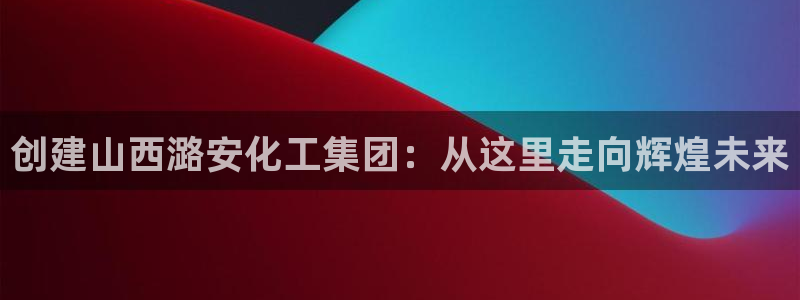 球盟会乐虎：创建山西潞安化工集团：从这里